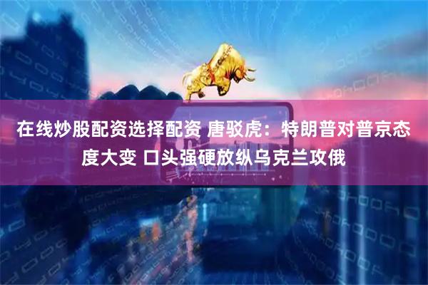 在线炒股配资选择配资 唐驳虎：特朗普对普京态度大变 口头强硬放纵乌克兰攻俄