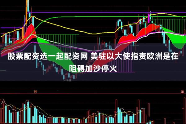 股票配资选一起配资网 美驻以大使指责欧洲是在阻碍加沙停火