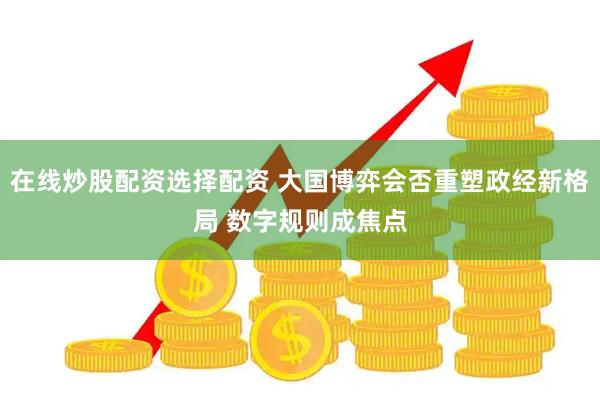 在线炒股配资选择配资 大国博弈会否重塑政经新格局 数字规则成焦点