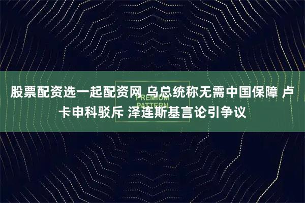 股票配资选一起配资网 乌总统称无需中国保障 卢卡申科驳斥 泽连斯基言论引争议