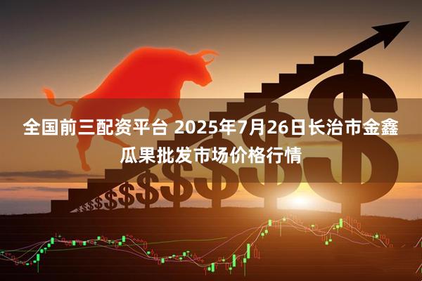 全国前三配资平台 2025年7月26日长治市金鑫瓜果批发市场价格行情