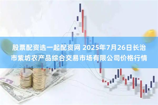 股票配资选一起配资网 2025年7月26日长治市紫坊农产品综合交易市场有限公司价格行情