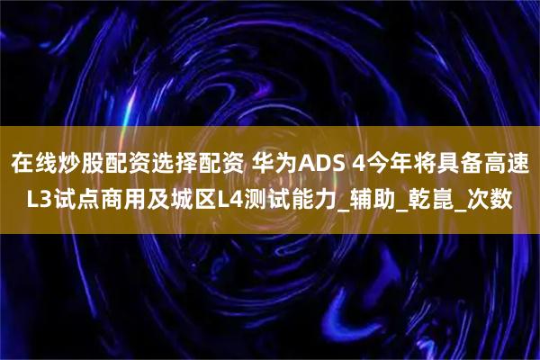 在线炒股配资选择配资 华为ADS 4今年将具备高速L3试点商用及城区L4测试能力_辅助_乾崑_次数