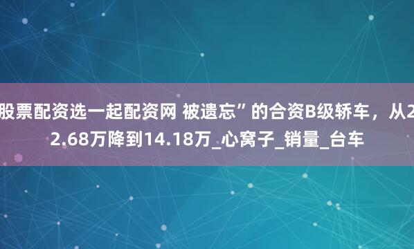 股票配资选一起配资网 被遗忘”的合资B级轿车，从22.68万降到14.18万_心窝子_销量_台车