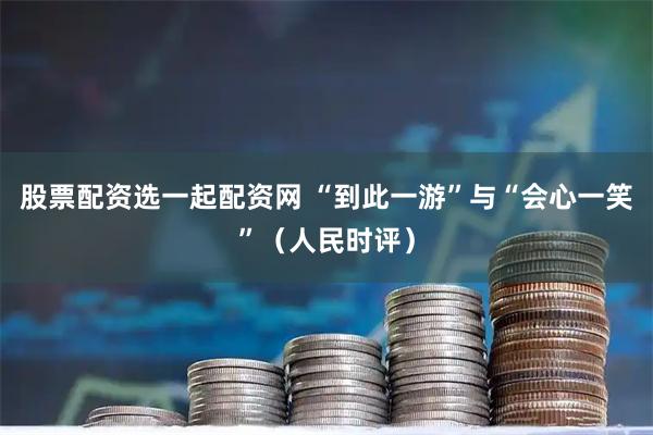 股票配资选一起配资网 “到此一游”与“会心一笑”（人民时评）