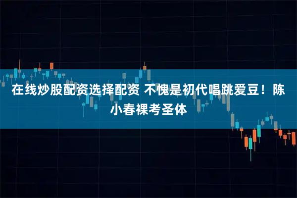 在线炒股配资选择配资 不愧是初代唱跳爱豆！陈小春裸考圣体