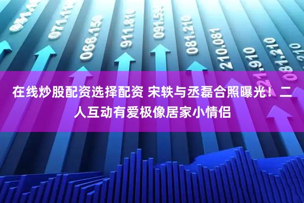 在线炒股配资选择配资 宋轶与丞磊合照曝光！二人互动有爱极像居家小情侣