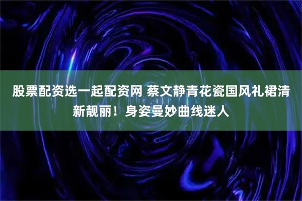股票配资选一起配资网 蔡文静青花瓷国风礼裙清新靓丽！身姿曼妙曲线迷人