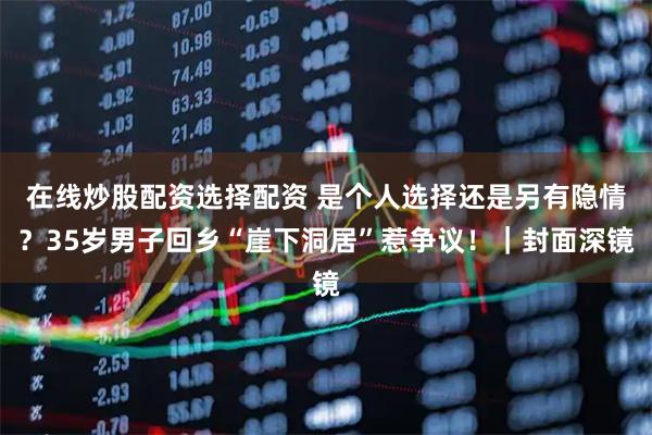 在线炒股配资选择配资 是个人选择还是另有隐情？35岁男子回乡“崖下洞居”惹争议！｜封面深镜
