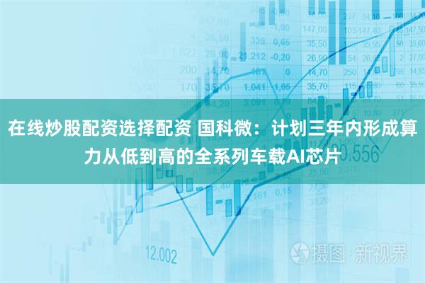 在线炒股配资选择配资 国科微：计划三年内形成算力从低到高的全系列车载AI芯片