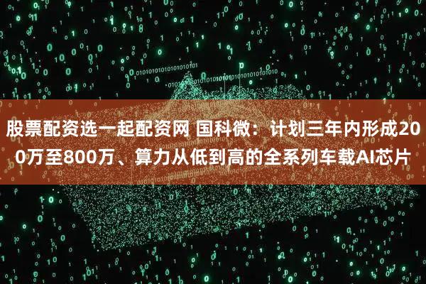 股票配资选一起配资网 国科微：计划三年内形成200万至800万、算力从低到高的全系列车载AI芯片