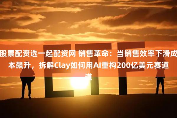 股票配资选一起配资网 销售革命：当销售效率下滑成本飙升，拆解Clay如何用AI重构200亿美元赛道