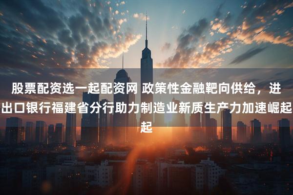 股票配资选一起配资网 政策性金融靶向供给，进出口银行福建省分行助力制造业新质生产力加速崛起