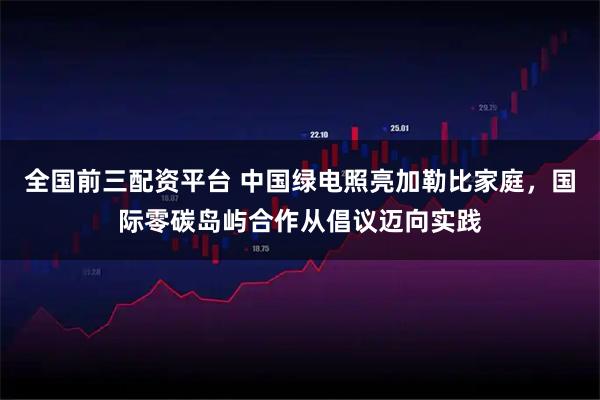 全国前三配资平台 中国绿电照亮加勒比家庭，国际零碳岛屿合作从倡议迈向实践