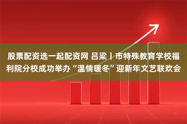 股票配资选一起配资网 吕梁丨市特殊教育学校福利院分校成功举办“温情暖冬”迎新年文艺联欢会