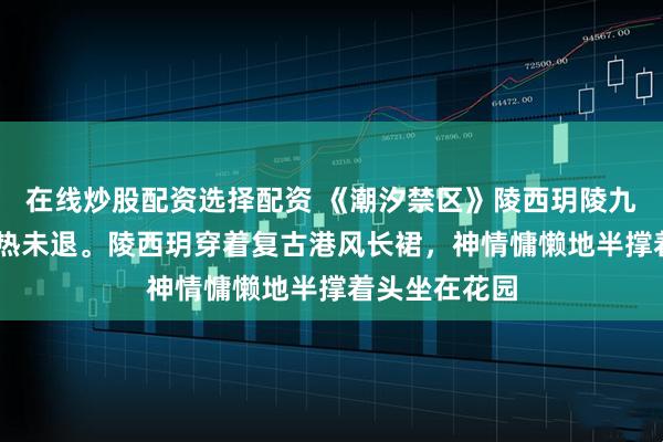 在线炒股配资选择配资 《潮汐禁区》陵西玥陵九寒 傍晚，酷热未退。陵西玥穿着复古港风长裙，神情慵懒地半撑着头坐在花园