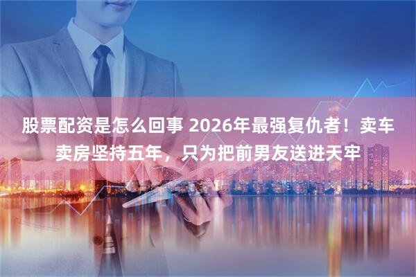 股票配资是怎么回事 2026年最强复仇者！卖车卖房坚持五年，只为把前男友送进天牢
