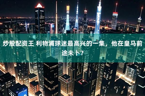 炒股配资王 利物浦球迷最高兴的一集，他在皇马前途未卜？