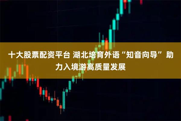 十大股票配资平台 湖北培育外语“知音向导” 助力入境游高质量发展