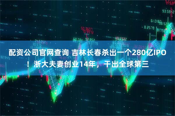 配资公司官网查询 吉林长春杀出一个280亿IPO！浙大夫妻创业14年，干出全球第三