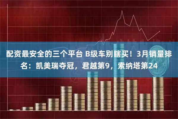 配资最安全的三个平台 B级车别瞎买！3月销量排名：凯美瑞夺冠，君越第9，索纳塔第24