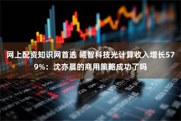 网上配资知识网首选 曦智科技光计算收入增长579%：沈亦晨的商用策略成功了吗