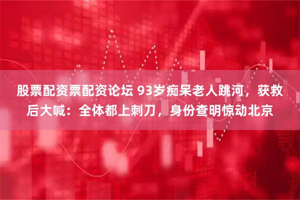 股票配资票配资论坛 93岁痴呆老人跳河，获救后大喊：全体都上刺刀，身份查明惊动北京
