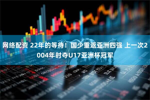 网络配资 22年的等待！国少重返亚洲四强 上一次2004年时夺U17亚洲杯冠军