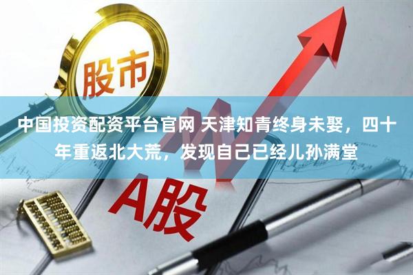 中国投资配资平台官网 天津知青终身未娶，四十年重返北大荒，发现自己已经儿孙满堂