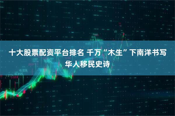 十大股票配资平台排名 千万“木生”下南洋书写华人移民史诗