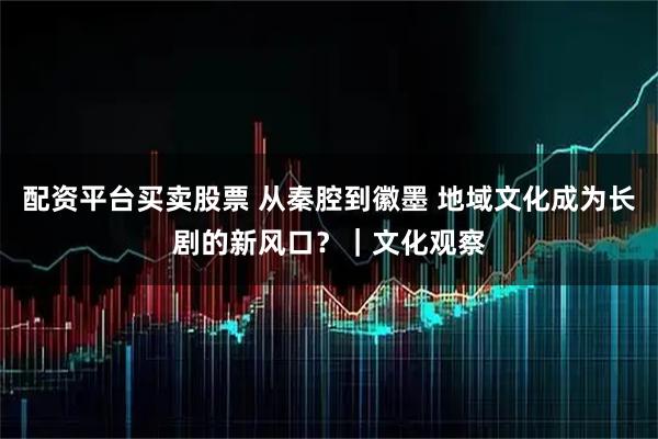 配资平台买卖股票 从秦腔到徽墨 地域文化成为长剧的新风口？｜文化观察