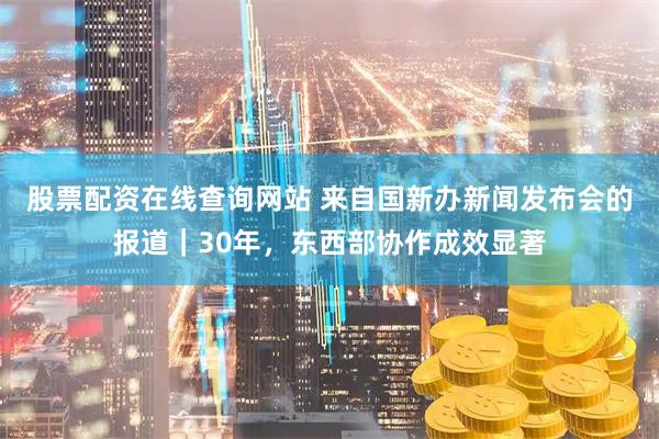 股票配资在线查询网站 来自国新办新闻发布会的报道｜30年，东西部协作成效显著
